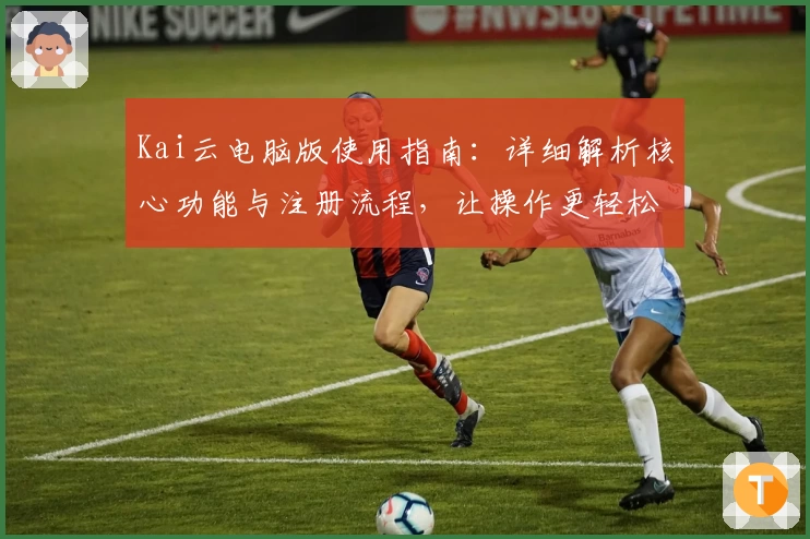 Kai云电脑版使用指南：详细解析核心功能与注册流程，让操作更轻松
