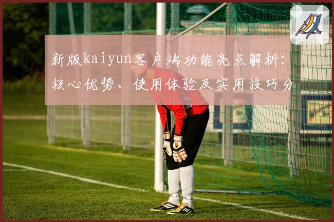 新版kaiyun客户端功能亮点解析：核心优势、使用体验及实用技巧分享